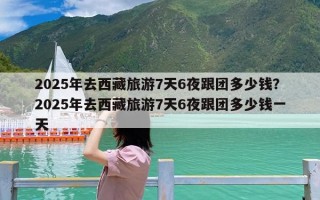 2025年去西藏旅游7天6夜跟团多少钱？2025年去西藏旅游7天6夜跟团多少钱一天
