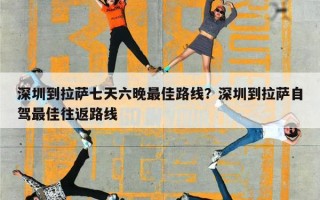 深圳到拉萨七天六晚最佳路线？深圳到拉萨自驾最佳往返路线