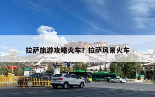拉萨旅游攻略火车？拉萨风景火车