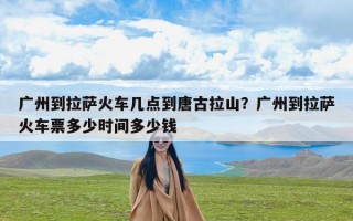 广州到拉萨火车几点到唐古拉山？广州到拉萨火车票多少时间多少钱