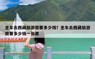 坐车去西藏旅游需要多少钱？坐车去西藏旅游需要多少钱一张票