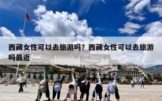 西藏女性可以去旅游吗？西藏女性可以去旅游吗最近