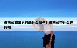 去西藏旅游男的戴什么帽子？去西藏带什么遮阳帽