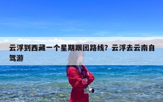 云浮到西藏一个星期跟团路线？云浮去云南自驾游