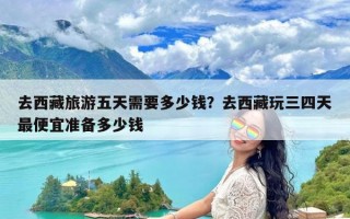 去西藏旅游五天需要多少钱？去西藏玩三四天最便宜准备多少钱