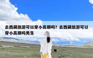 去西藏旅游可以穿小高跟吗？去西藏旅游可以穿小高跟吗男生