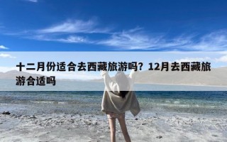 十二月份适合去西藏旅游吗？12月去西藏旅游合适吗