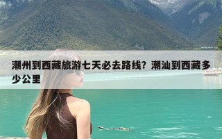 潮州到西藏旅游七天必去路线？潮汕到西藏多少公里