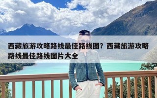 西藏旅游攻略路线最佳路线图？西藏旅游攻略路线最佳路线图片大全