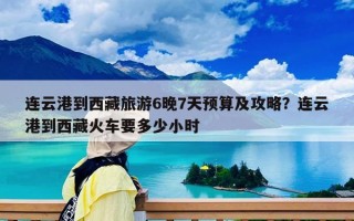 连云港到西藏旅游6晚7天预算及攻略？连云港到西藏火车要多少小时