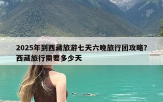 2025年到西藏旅游七天六晚旅行团攻略？西藏旅行需要多少天
