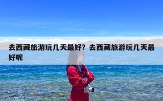 去西藏旅游玩几天最好？去西藏旅游玩几天最好呢