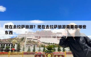 现在去拉萨旅游？现在去拉萨旅游需要带哪些东西