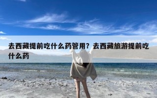 去西藏提前吃什么药管用？去西藏旅游提前吃什么药