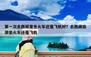 第一次去西藏是坐火车还是飞机好？去西藏旅游坐火车还是飞机