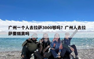 广州一个人去拉萨3000够吗？广州人去拉萨要隔离吗