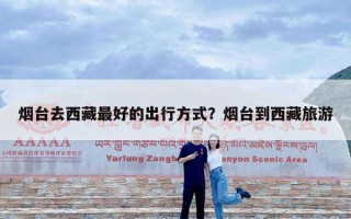 烟台去西藏最好的出行方式？烟台到西藏旅游