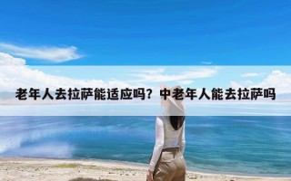 老年人去拉萨能适应吗？中老年人能去拉萨吗