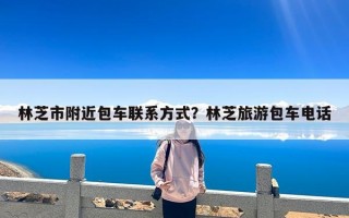 林芝市附近包车联系方式？林芝旅游包车电话