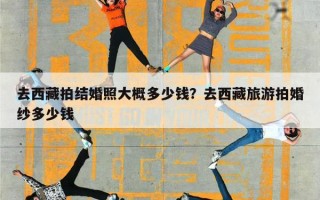 去西藏拍结婚照大概多少钱？去西藏旅游拍婚纱多少钱