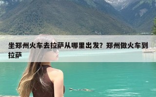坐郑州火车去拉萨从哪里出发？郑州做火车到拉萨