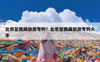 北京至西藏旅游专列？北京至西藏旅游专列火车