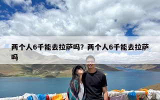 两个人6千能去拉萨吗？两个人6千能去拉萨吗