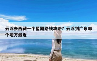 云浮去西藏一个星期路线攻略？云浮到广东哪个地方最近