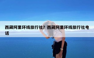西藏阿里环线旅行社？西藏阿里环线旅行社电话