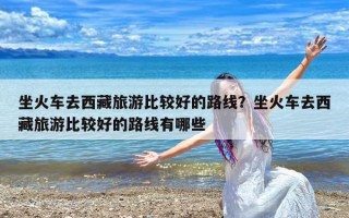 坐火车去西藏旅游比较好的路线？坐火车去西藏旅游比较好的路线有哪些
