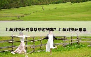 上海到拉萨的豪华旅游列车？上海到拉萨车票