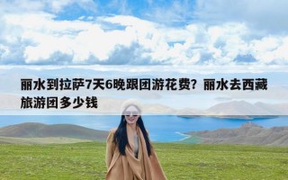 丽水到拉萨7天6晚跟团游花费？丽水去西藏旅游团多少钱