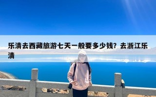 乐清去西藏旅游七天一般要多少钱？去浙江乐清