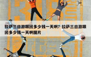 拉萨三日游跟团多少钱一天啊？拉萨三日游跟团多少钱一天啊图片