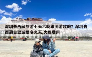 深圳去西藏旅游七天六晚跟团游攻略？深圳去西藏自驾游要多久天,大概费用