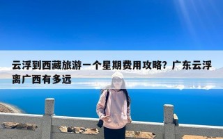 云浮到西藏旅游一个星期费用攻略？广东云浮离广西有多远