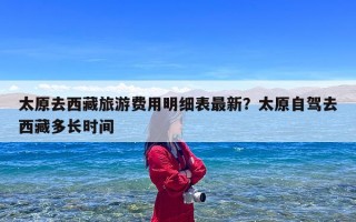 太原去西藏旅游费用明细表最新？太原自驾去西藏多长时间
