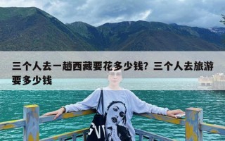 三个人去一趟西藏要花多少钱？三个人去旅游要多少钱