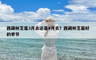 西藏林芝是3月去还是4月去？西藏林芝最好的季节