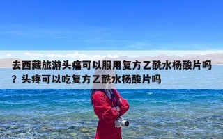 去西藏旅游头痛可以服用复方乙酰水杨酸片吗？头疼可以吃复方乙酰水杨酸片吗