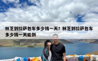林芝到拉萨包车多少钱一天？林芝到拉萨包车多少钱一天能到