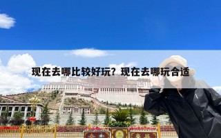 现在去哪比较好玩？现在去哪玩合适