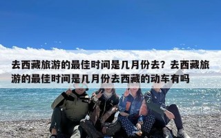 去西藏旅游的最佳时间是几月份去？去西藏旅游的最佳时间是几月份去西藏的动车有吗