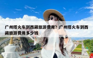 广州搭火车到西藏旅游费用？广州搭火车到西藏旅游费用多少钱