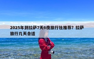 2025年到拉萨7天6夜旅行社推荐？拉萨旅行几天合适