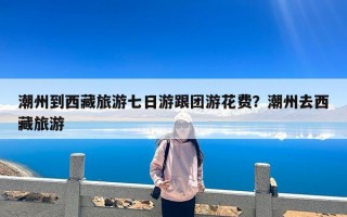 潮州到西藏旅游七日游跟团游花费？潮州去西藏旅游