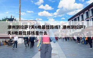 潮州到拉萨7天6晚最佳路线？潮州到拉萨7天6晚最佳路线是什么