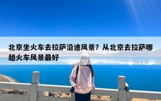 北京坐火车去拉萨沿途风景？从北京去拉萨哪趟火车风景最好
