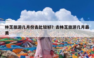 林芝旅游几月份去比较好？去林芝旅游几月最美