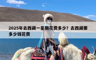 2025年去西藏一星期花费多少？去西藏要多少钱花费